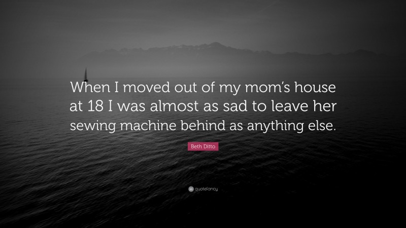 Beth Ditto Quote: “When I moved out of my mom’s house at 18 I was almost as sad to leave her sewing machine behind as anything else.”