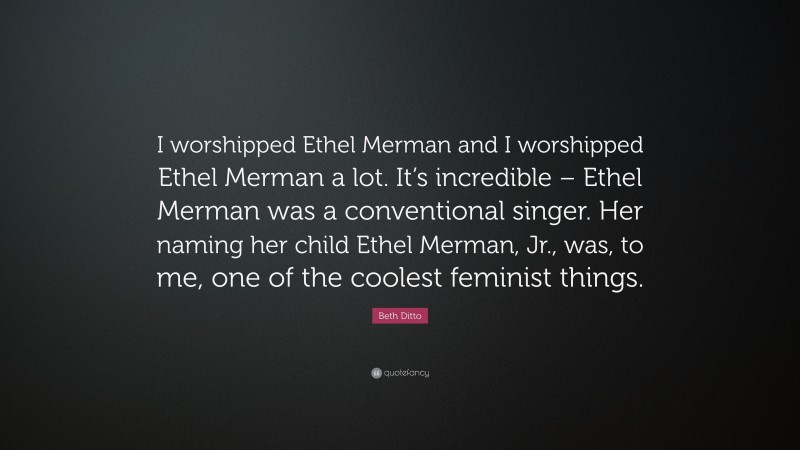 Beth Ditto Quote: “I worshipped Ethel Merman and I worshipped Ethel Merman a lot. It’s incredible – Ethel Merman was a conventional singer. Her naming her child Ethel Merman, Jr., was, to me, one of the coolest feminist things.”