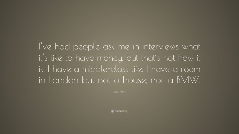 Beth Ditto Quote: “I’ve had people ask me in interviews what it’s like to have money, but that’s not how it is. I have a middle-class life. I have a room in London but not a house, nor a BMW.”
