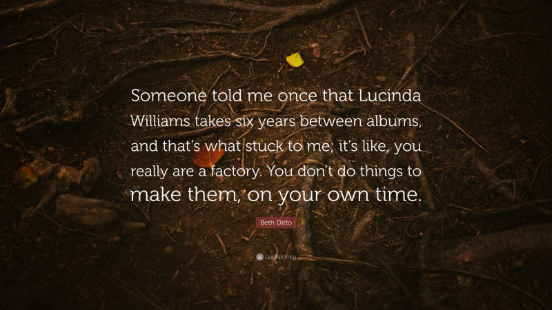 Beth Ditto Quote: “Someone told me once that Lucinda Williams takes six years between albums, and that’s what stuck to me; it’s like, you really are a factory. You don’t do things to make them, on your own time.”