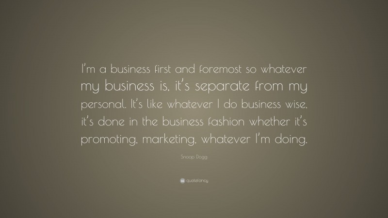 Snoop Dogg Quote: “I’m a business first and foremost so whatever my business is, it’s separate from my personal. It’s like whatever I do business wise, it’s done in the business fashion whether it’s promoting, marketing, whatever I’m doing.”