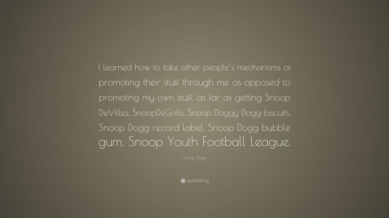 Snoop Dogg Quote: “I learned how to take other people’s mechanisms of promoting their stuff through me as opposed to promoting my own stuff, as far as getting Snoop DeVilles, SnoopDeGrills, Snoop Doggy Dogg biscuits, Snoop Dogg record label, Snoop Dogg bubble gum, Snoop Youth Football League.”