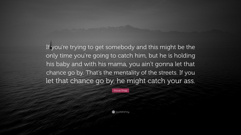 Snoop Dogg Quote: “If you’re trying to get somebody and this might be the only time you’re going to catch him, but he is holding his baby and with his mama, you ain’t gonna let that chance go by. That’s the mentality of the streets. If you let that chance go by, he might catch your ass.”