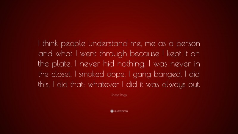 Snoop Dogg Quote: “I think people understand me, me as a person and what I went through because I kept it on the plate. I never hid nothing. I was never in the closet. I smoked dope, I gang banged, I did this, I did that; whatever I did it was always out.”