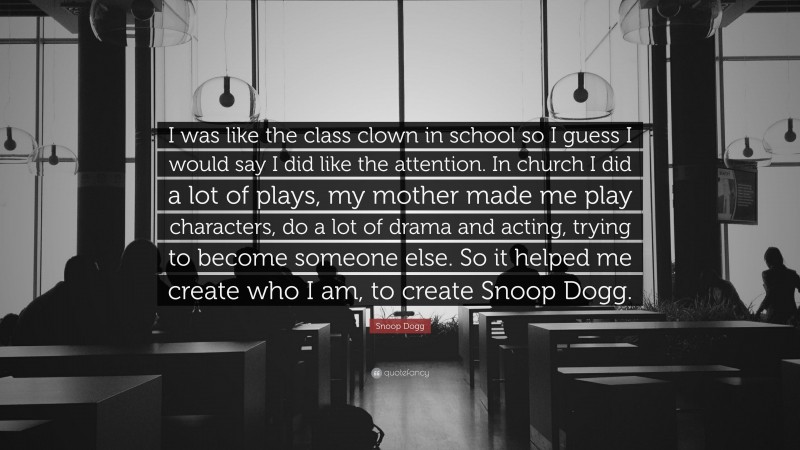 Snoop Dogg Quote: “I was like the class clown in school so I guess I would say I did like the attention. In church I did a lot of plays, my mother made me play characters, do a lot of drama and acting, trying to become someone else. So it helped me create who I am, to create Snoop Dogg.”