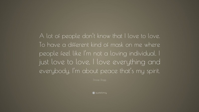 Snoop Dogg Quote: “A lot of people don’t know that I love to love. To have a different kind of mask on me where people feel like I’m not a loving individual. I just love to love, I love everything and everybody, I’m about peace that’s my spirit.”