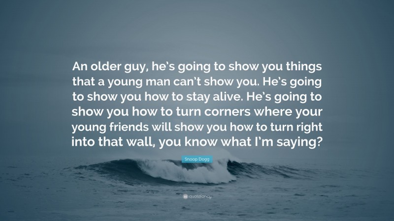 Snoop Dogg Quote: “An older guy, he’s going to show you things that a young man can’t show you. He’s going to show you how to stay alive. He’s going to show you how to turn corners where your young friends will show you how to turn right into that wall, you know what I’m saying?”
