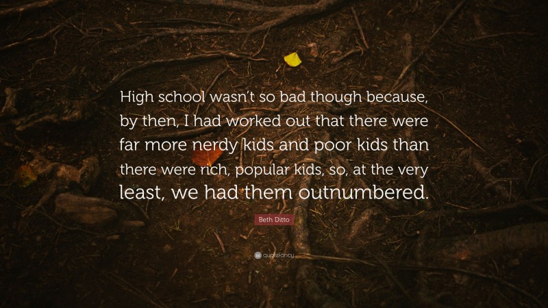 Beth Ditto Quote: “High school wasn’t so bad though because, by then, I had worked out that there were far more nerdy kids and poor kids than there were rich, popular kids, so, at the very least, we had them outnumbered.”