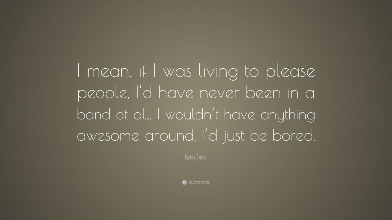 Beth Ditto Quote: “I mean, if I was living to please people, I’d have never been in a band at all. I wouldn’t have anything awesome around. I’d just be bored.”