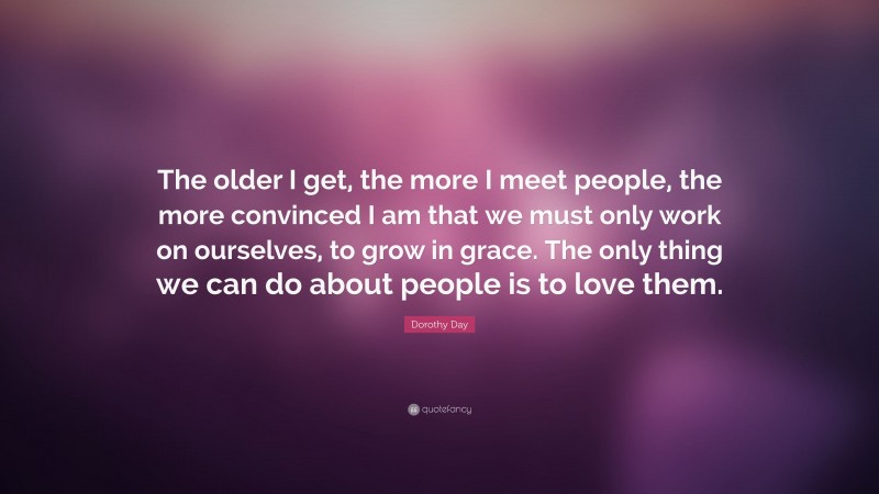 Dorothy Day Quote: “The older I get, the more I meet people, the more convinced I am that we must only work on ourselves, to grow in grace. The only thing we can do about people is to love them.”