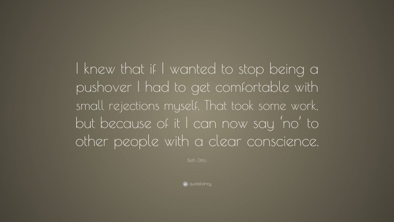 Beth Ditto Quote: “I knew that if I wanted to stop being a pushover I had to get comfortable with small rejections myself. That took some work, but because of it I can now say ‘no’ to other people with a clear conscience.”