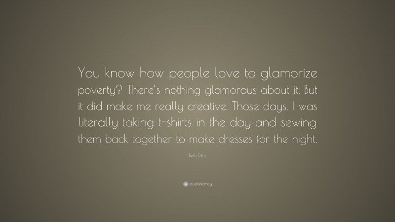 Beth Ditto Quote: “You know how people love to glamorize poverty? There’s nothing glamorous about it. But it did make me really creative. Those days, I was literally taking t-shirts in the day and sewing them back together to make dresses for the night.”