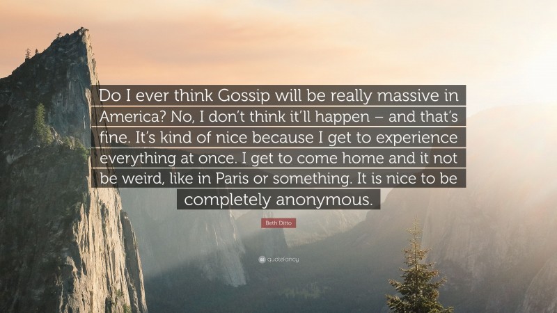 Beth Ditto Quote: “Do I ever think Gossip will be really massive in America? No, I don’t think it’ll happen – and that’s fine. It’s kind of nice because I get to experience everything at once. I get to come home and it not be weird, like in Paris or something. It is nice to be completely anonymous.”