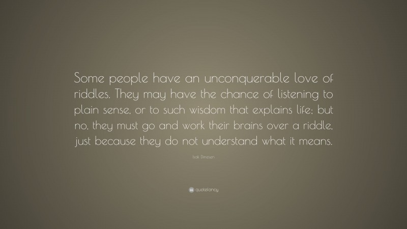 Isak Dinesen Quote: “Some people have an unconquerable love of riddles. They may have the chance of listening to plain sense, or to such wisdom that explains life; but no, they must go and work their brains over a riddle, just because they do not understand what it means.”