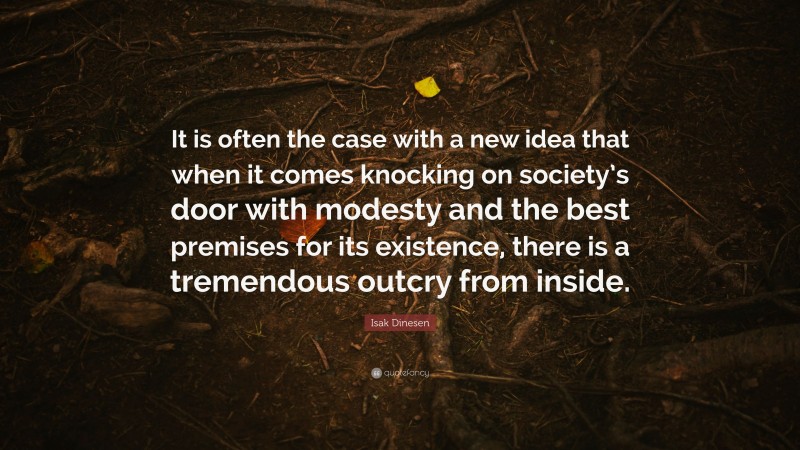 Isak Dinesen Quote: “It is often the case with a new idea that when it comes knocking on society’s door with modesty and the best premises for its existence, there is a tremendous outcry from inside.”