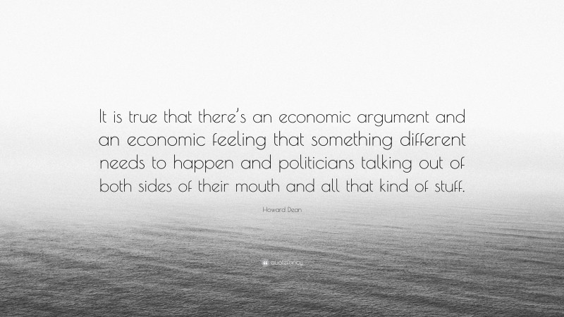 Howard Dean Quote: “It is true that there’s an economic argument and an economic feeling that something different needs to happen and politicians talking out of both sides of their mouth and all that kind of stuff.”
