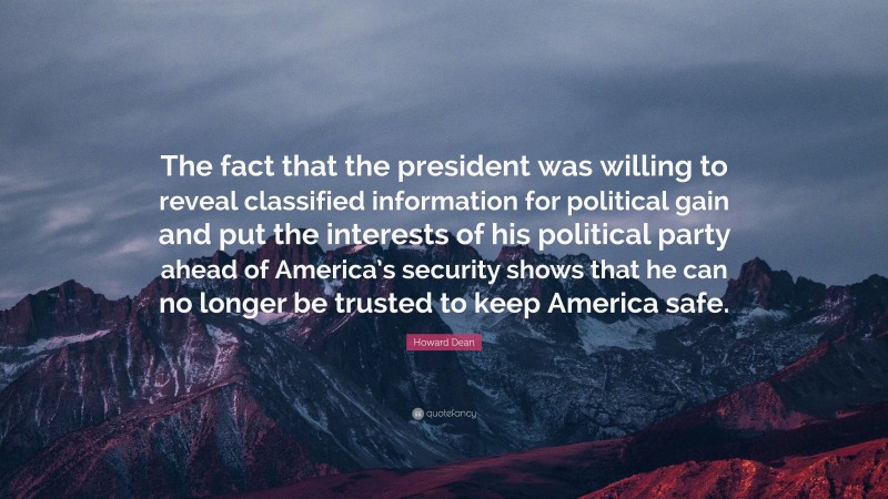 Howard Dean Quote: “The fact that the president was willing to reveal classified information for political gain and put the interests of his political party ahead of America’s security shows that he can no longer be trusted to keep America safe.”