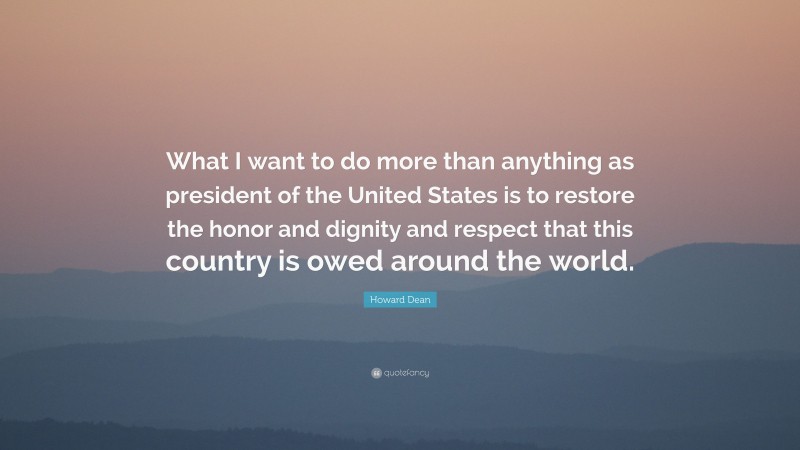 Howard Dean Quote: “What I want to do more than anything as president of the United States is to restore the honor and dignity and respect that this country is owed around the world.”