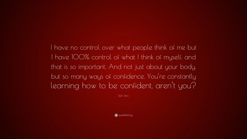 Beth Ditto Quote: “I have no control over what people think of me but I have 100% control of what I think of myself, and that is so important. And not just about your body, but so many ways of confidence. You’re constantly learning how to be confident, aren’t you?”