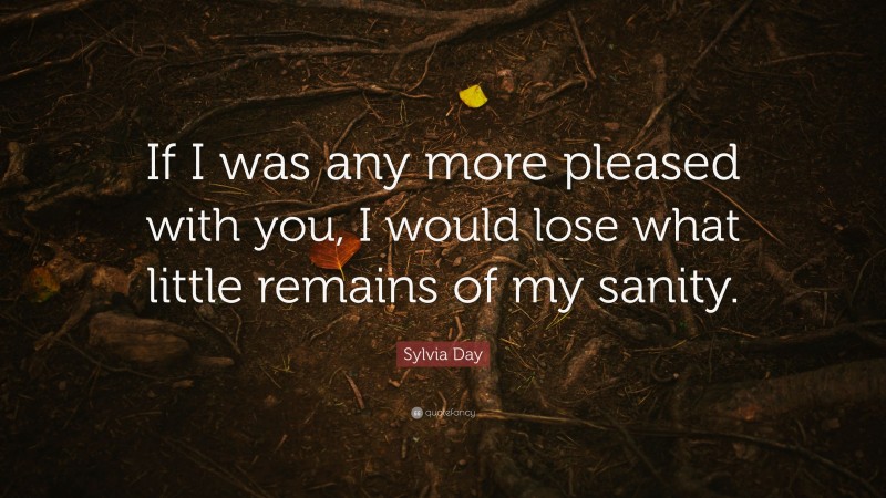 Sylvia Day Quote: “If I was any more pleased with you, I would lose what little remains of my sanity.”
