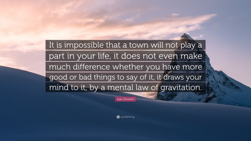 Isak Dinesen Quote: “It is impossible that a town will not play a part in your life, it does not even make much difference whether you have more good or bad things to say of it, it draws your mind to it, by a mental law of gravitation.”