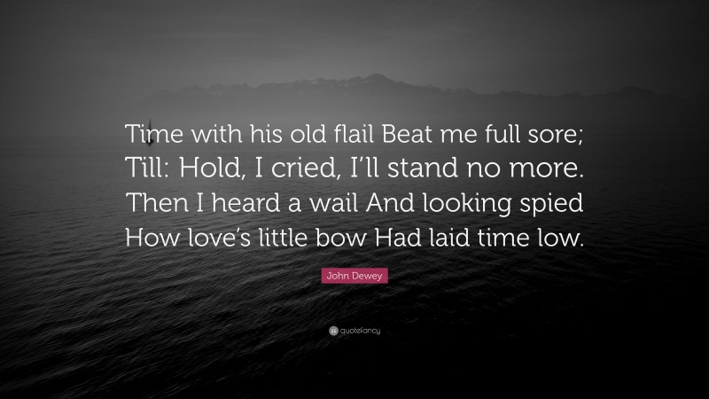 John Dewey Quote: “Time with his old flail Beat me full sore; Till: Hold, I cried, I’ll stand no more. Then I heard a wail And looking spied How love’s little bow Had laid time low.”