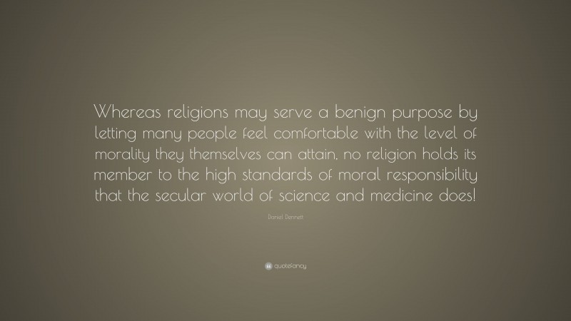 Daniel Dennett Quote: “Whereas religions may serve a benign purpose by letting many people feel comfortable with the level of morality they themselves can attain, no religion holds its member to the high standards of moral responsibility that the secular world of science and medicine does!”