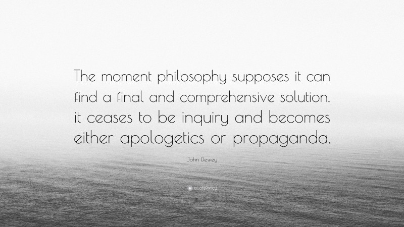 John Dewey Quote: “The moment philosophy supposes it can find a final and comprehensive solution, it ceases to be inquiry and becomes either apologetics or propaganda.”