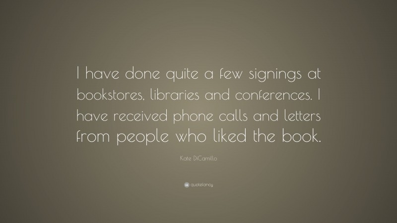 Kate DiCamillo Quote: “I have done quite a few signings at bookstores, libraries and conferences. I have received phone calls and letters from people who liked the book.”
