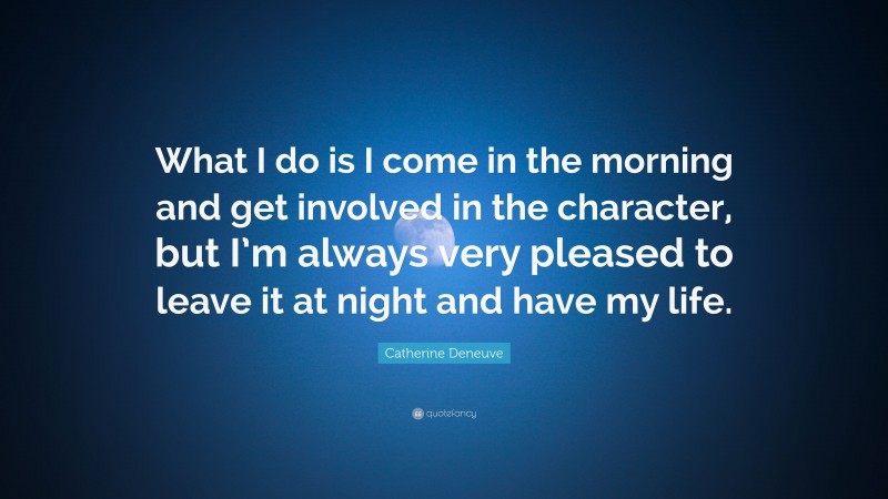 Catherine Deneuve Quote: “What I do is I come in the morning and get involved in the character, but I’m always very pleased to leave it at night and have my life.”