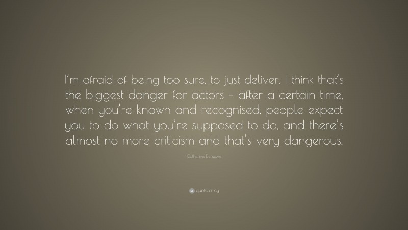 Catherine Deneuve Quote: “I’m afraid of being too sure, to just deliver. I think that’s the biggest danger for actors – after a certain time, when you’re known and recognised, people expect you to do what you’re supposed to do, and there’s almost no more criticism and that’s very dangerous.”