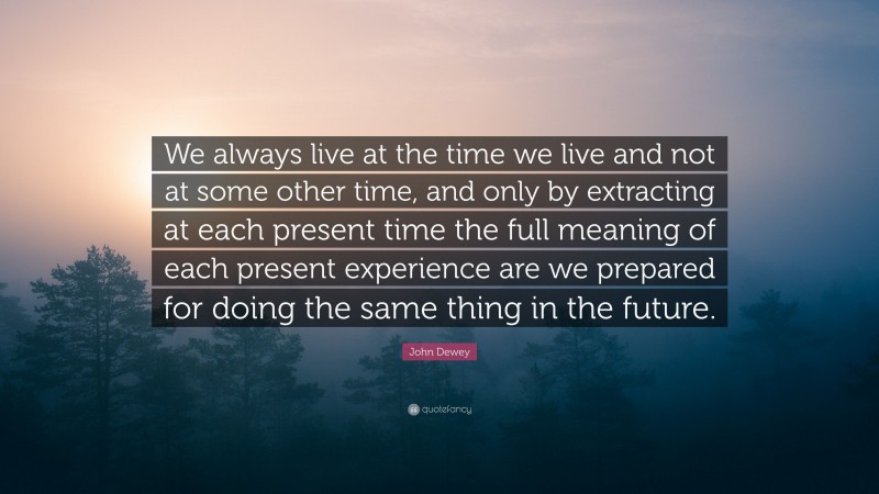 John Dewey Quote: “We always live at the time we live and not at some other time, and only by extracting at each present time the full meaning of each present experience are we prepared for doing the same thing in the future.”