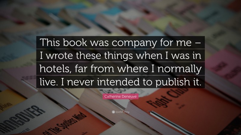 Catherine Deneuve Quote: “This book was company for me – I wrote these things when I was in hotels, far from where I normally live. I never intended to publish it.”
