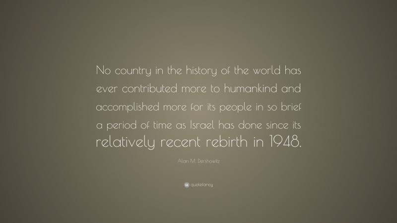 Alan M. Dershowitz Quote: “No country in the history of the world has ever contributed more to humankind and accomplished more for its people in so brief a period of time as Israel has done since its relatively recent rebirth in 1948.”