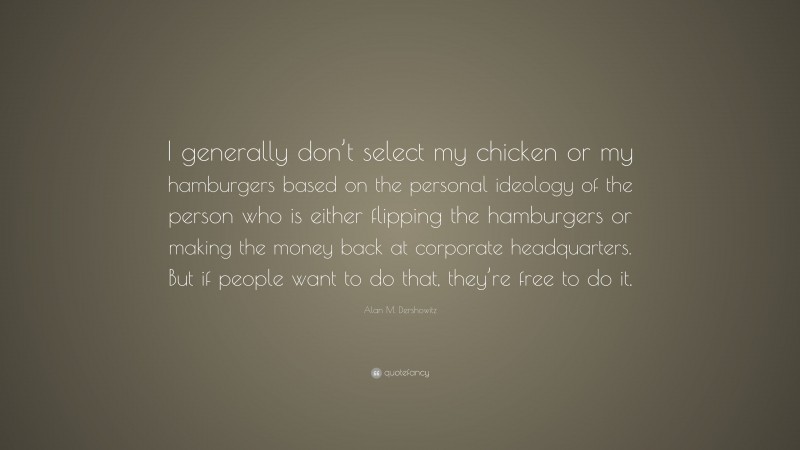 Alan M. Dershowitz Quote: “I generally don’t select my chicken or my hamburgers based on the personal ideology of the person who is either flipping the hamburgers or making the money back at corporate headquarters. But if people want to do that, they’re free to do it.”