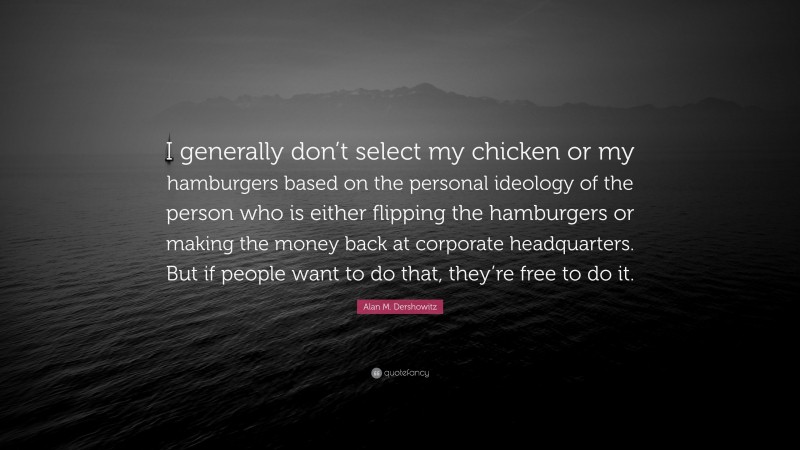 Alan M. Dershowitz Quote: “I generally don’t select my chicken or my hamburgers based on the personal ideology of the person who is either flipping the hamburgers or making the money back at corporate headquarters. But if people want to do that, they’re free to do it.”