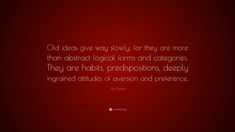 John Dewey Quote: “Old ideas give way slowly; for they are more than abstract logical forms and categories. They are habits, predispositions, deeply ingrained attitudes of aversion and preference.”