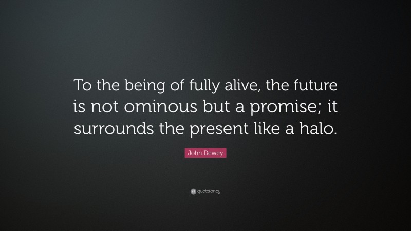 John Dewey Quote: “To the being of fully alive, the future is not ominous but a promise; it surrounds the present like a halo.”