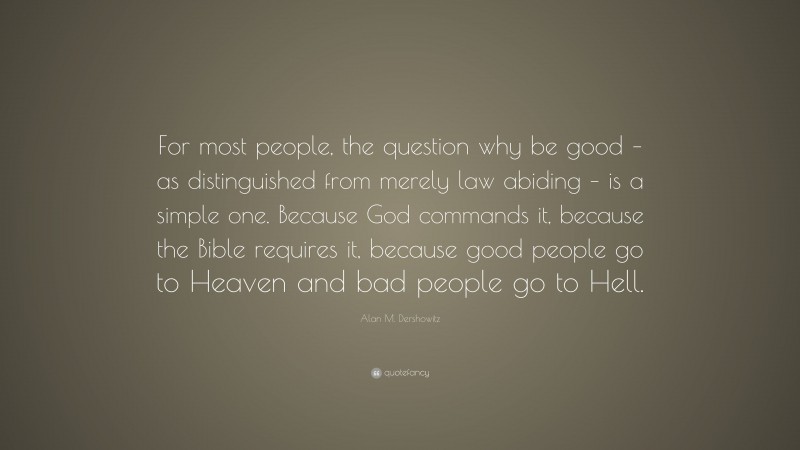 Alan M. Dershowitz Quote: “For most people, the question why be good – as distinguished from merely law abiding – is a simple one. Because God commands it, because the Bible requires it, because good people go to Heaven and bad people go to Hell.”