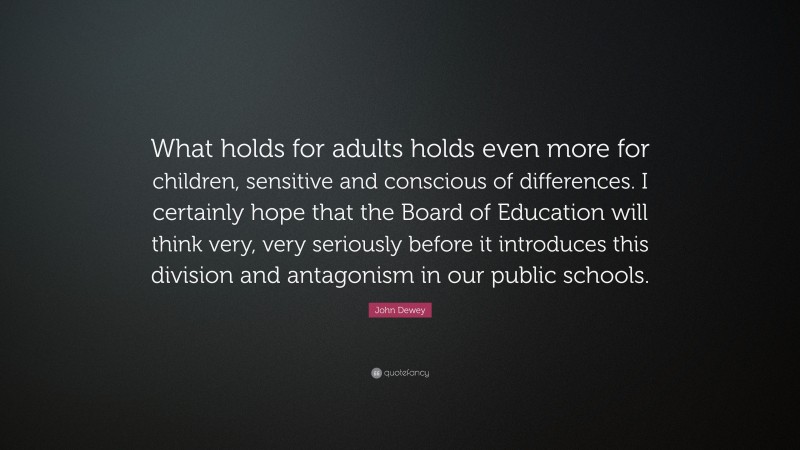 John Dewey Quote: “What holds for adults holds even more for children, sensitive and conscious of differences. I certainly hope that the Board of Education will think very, very seriously before it introduces this division and antagonism in our public schools.”
