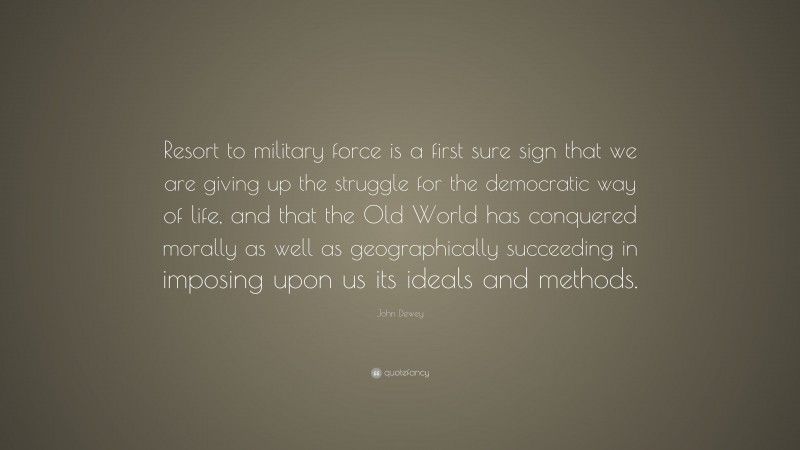 John Dewey Quote: “Resort to military force is a first sure sign that we are giving up the struggle for the democratic way of life, and that the Old World has conquered morally as well as geographically succeeding in imposing upon us its ideals and methods.”