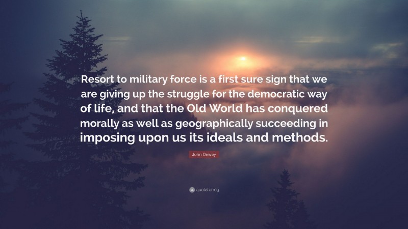 John Dewey Quote: “Resort to military force is a first sure sign that we are giving up the struggle for the democratic way of life, and that the Old World has conquered morally as well as geographically succeeding in imposing upon us its ideals and methods.”
