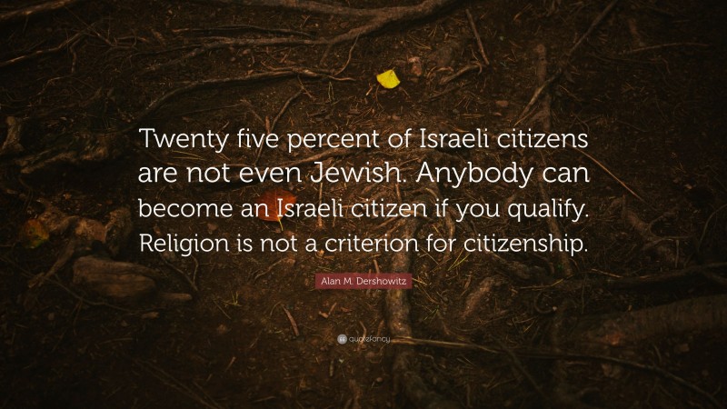 Alan M. Dershowitz Quote: “Twenty five percent of Israeli citizens are not even Jewish. Anybody can become an Israeli citizen if you qualify. Religion is not a criterion for citizenship.”