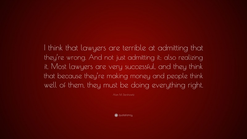 Alan M. Dershowitz Quote: “I think that lawyers are terrible at admitting that they’re wrong. And not just admitting it; also realizing it. Most lawyers are very successful, and they think that because they’re making money and people think well of them, they must be doing everything right.”