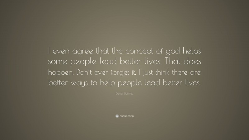 Daniel Dennett Quote: “I even agree that the concept of god helps some people lead better lives. That does happen. Don’t ever forget it. I just think there are better ways to help people lead better lives.”