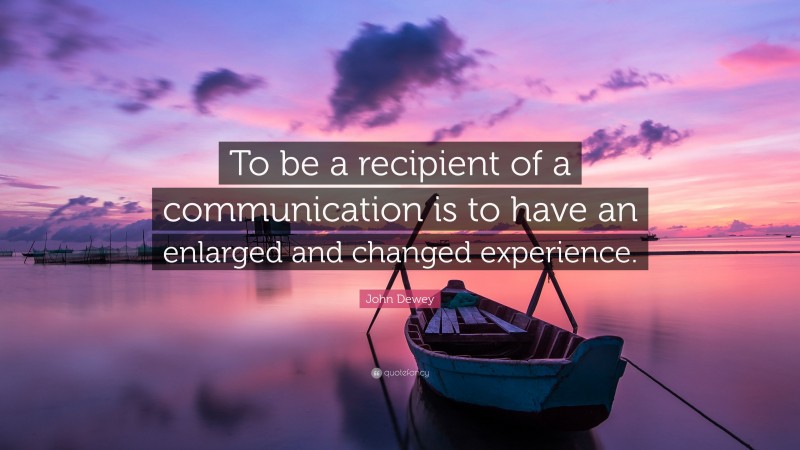 John Dewey Quote: “To be a recipient of a communication is to have an enlarged and changed experience.”