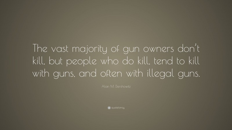 Alan M. Dershowitz Quote: “The vast majority of gun owners don’t kill, but people who do kill, tend to kill with guns, and often with illegal guns.”