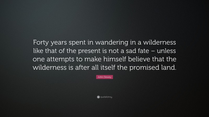 John Dewey Quote: “Forty years spent in wandering in a wilderness like that of the present is not a sad fate – unless one attempts to make himself believe that the wilderness is after all itself the promised land.”
