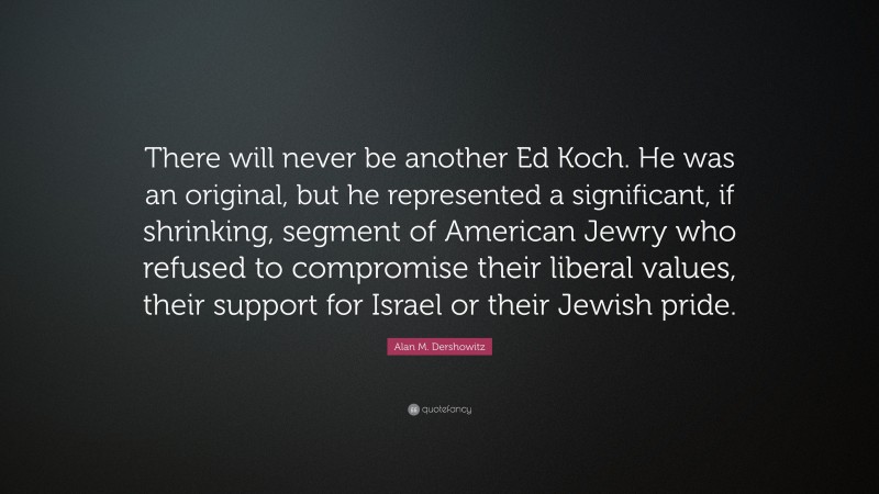 Alan M. Dershowitz Quote: “There will never be another Ed Koch. He was an original, but he represented a significant, if shrinking, segment of American Jewry who refused to compromise their liberal values, their support for Israel or their Jewish pride.”