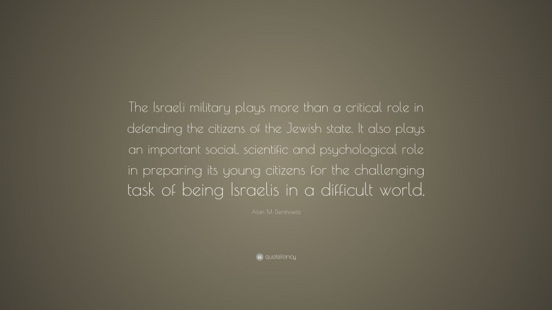 Alan M. Dershowitz Quote: “The Israeli military plays more than a critical role in defending the citizens of the Jewish state. It also plays an important social, scientific and psychological role in preparing its young citizens for the challenging task of being Israelis in a difficult world.”